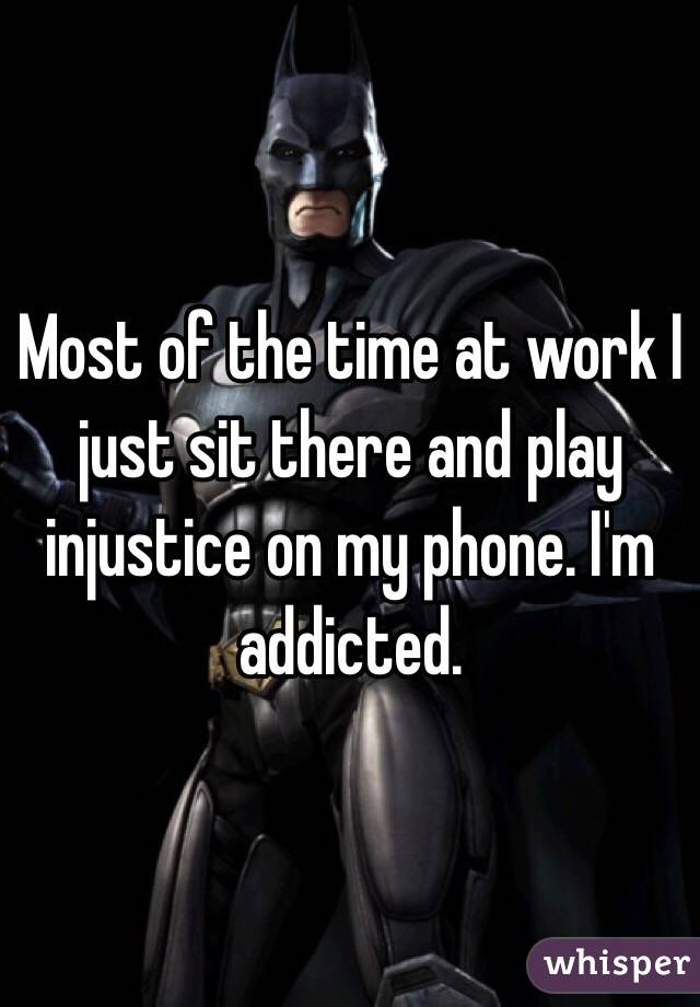 Most of the time at work I just sit there and play injustice on my phone. I'm addicted. 