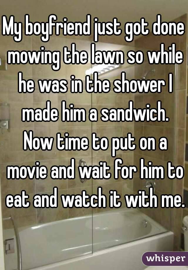 My boyfriend just got done mowing the lawn so while he was in the shower I made him a sandwich. Now time to put on a movie and wait for him to eat and watch it with me. 