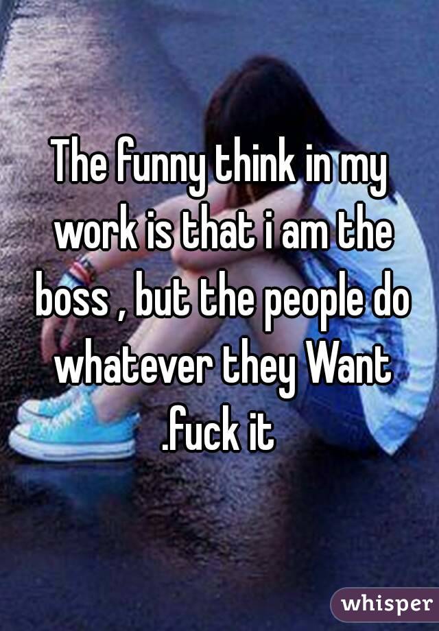 The funny think in my work is that i am the boss , but the people do whatever they Want .fuck it 