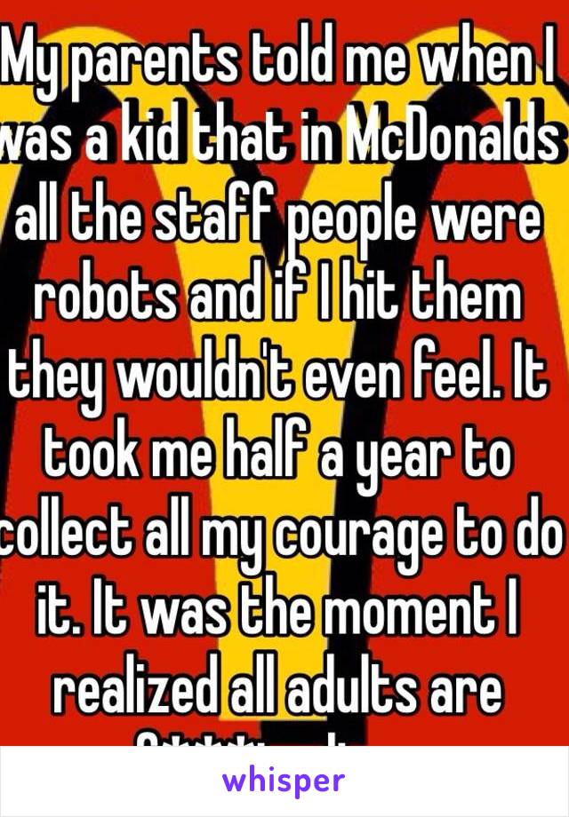 My parents told me when I was a kid that in McDonalds all the staff people were robots and if I hit them they wouldn't even feel. It took me half a year to collect all my courage to do it. It was the moment I realized all adults are f***ing liars