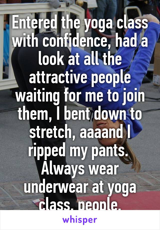 Entered the yoga class with confidence, had a look at all the attractive people waiting for me to join them, I bent down to stretch, aaaand I ripped my pants. 
Always wear underwear at yoga class, people.