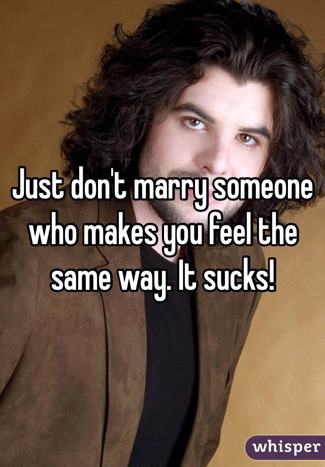 Just don't marry someone who makes you feel the same way. It sucks!