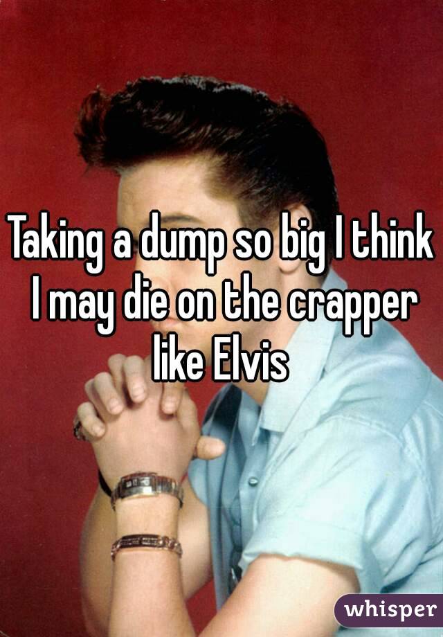 Taking a dump so big I think I may die on the crapper like Elvis 
