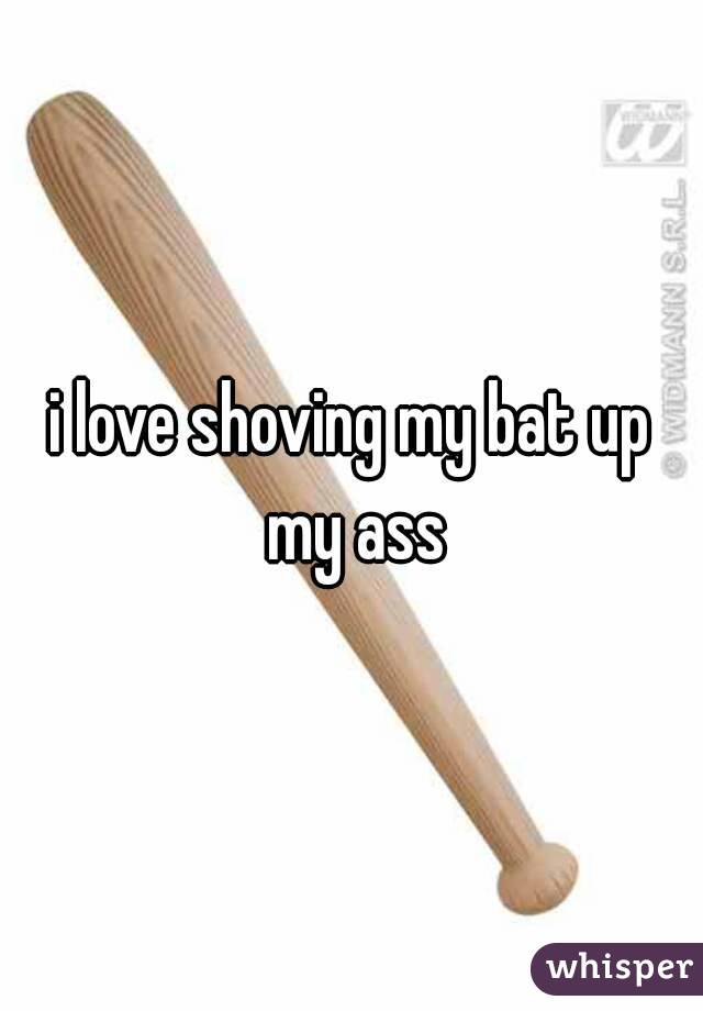 i love shoving my bat up my ass