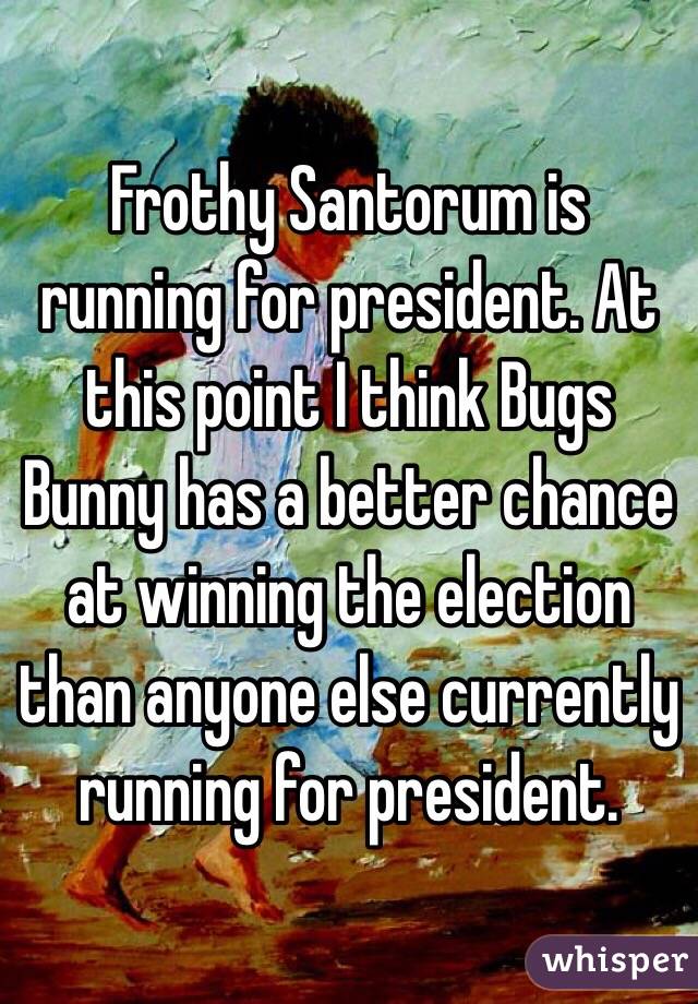 Frothy Santorum is running for president. At this point I think Bugs Bunny has a better chance at winning the election than anyone else currently running for president. 