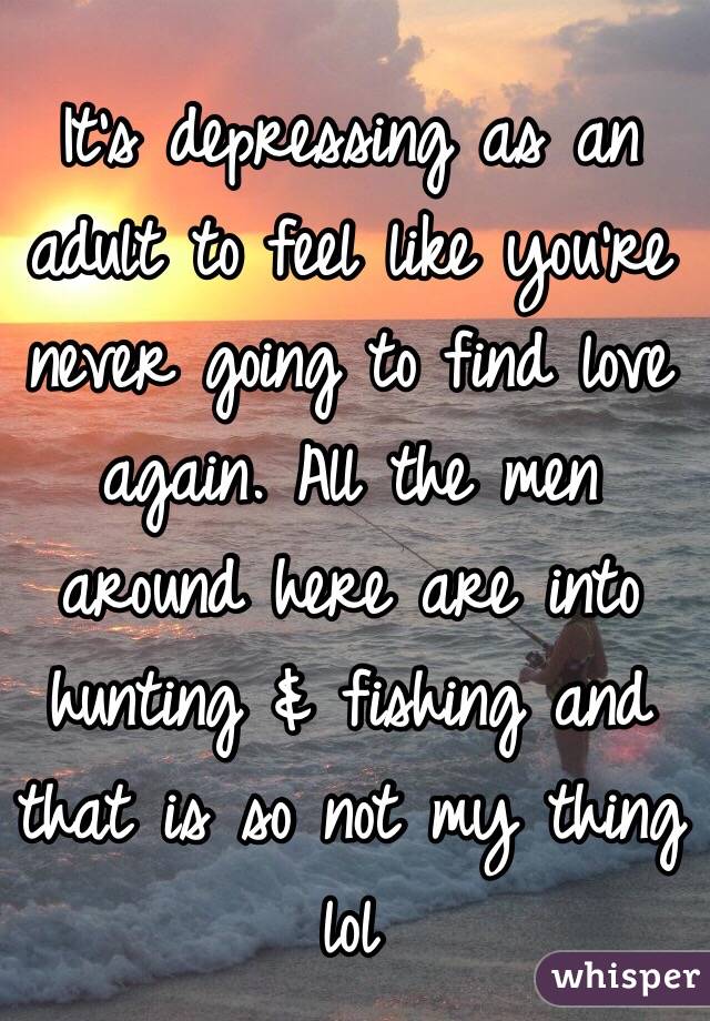 It's depressing as an adult to feel like you're never going to find love again. All the men around here are into hunting & fishing and that is so not my thing lol 