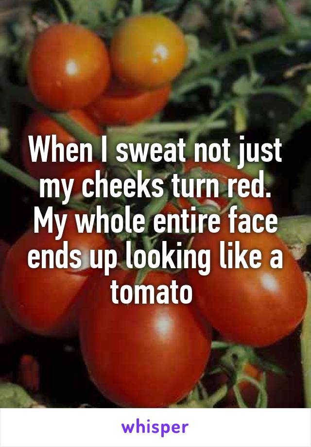 When I sweat not just my cheeks turn red. My whole entire face ends up looking like a tomato 