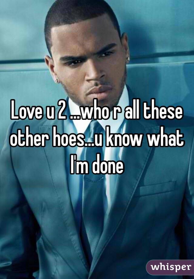 Love u 2 ...who r all these other hoes...u know what I'm done