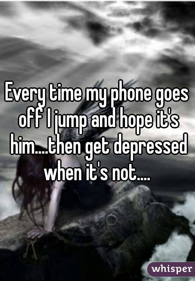 Every time my phone goes off I jump and hope it's him....then get depressed when it's not.... 