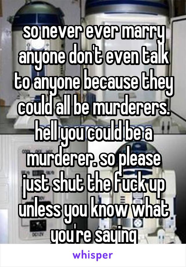 so never ever marry anyone don't even talk to anyone because they could all be murderers. hell you could be a murderer. so please just shut the fuck up unless you know what you're saying