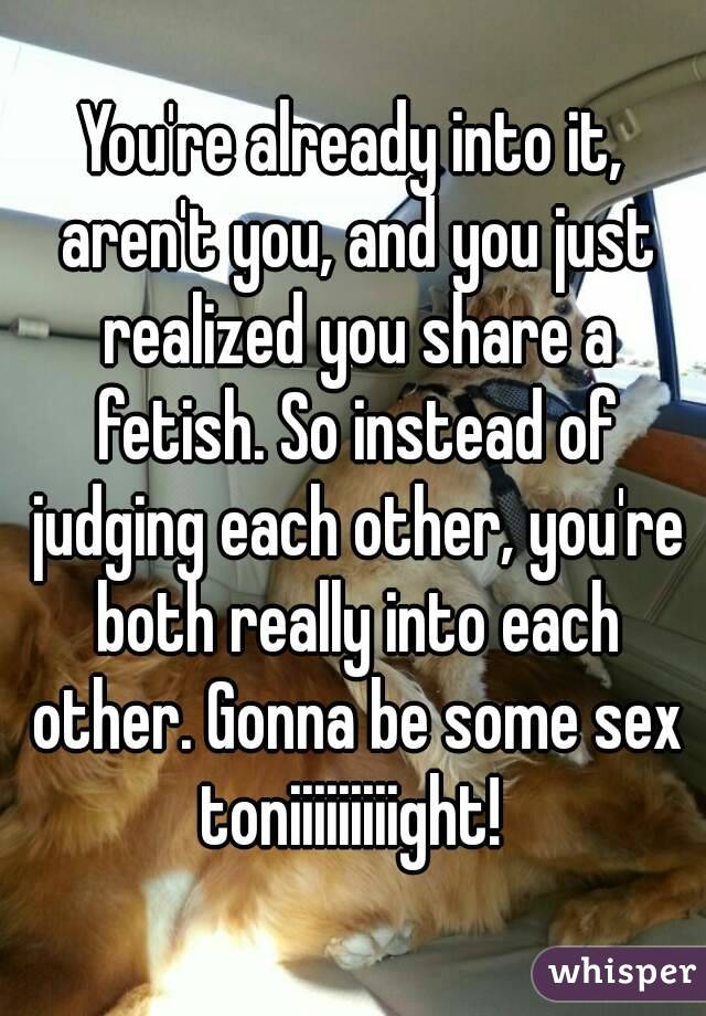 You're already into it, aren't you, and you just realized you share a fetish. So instead of judging each other, you're both really into each other. Gonna be some sex toniiiiiiiiight! 