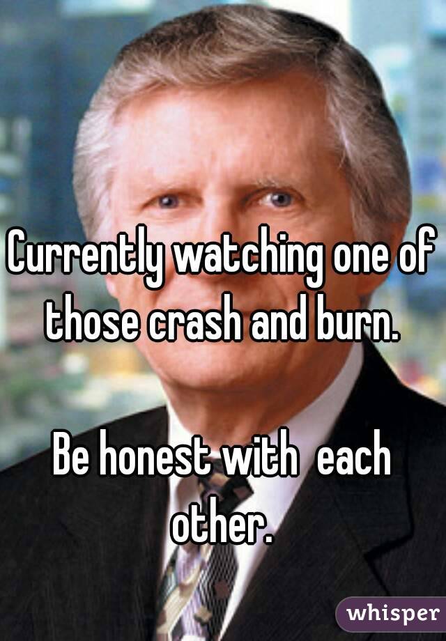 

Currently watching one of those crash and burn. 

Be honest with  each other. 