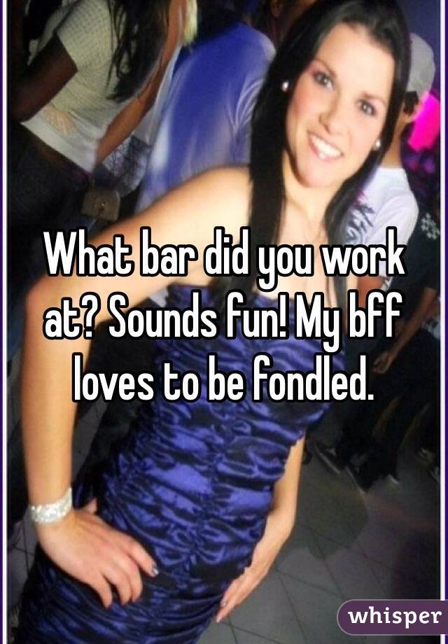 What bar did you work at? Sounds fun! My bff loves to be fondled.