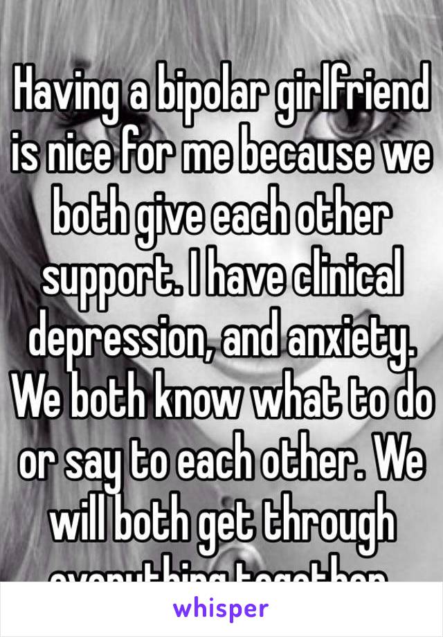 Having a bipolar girlfriend is nice for me because we both give each other support. I have clinical depression, and anxiety. We both know what to do or say to each other. We will both get through everything together.