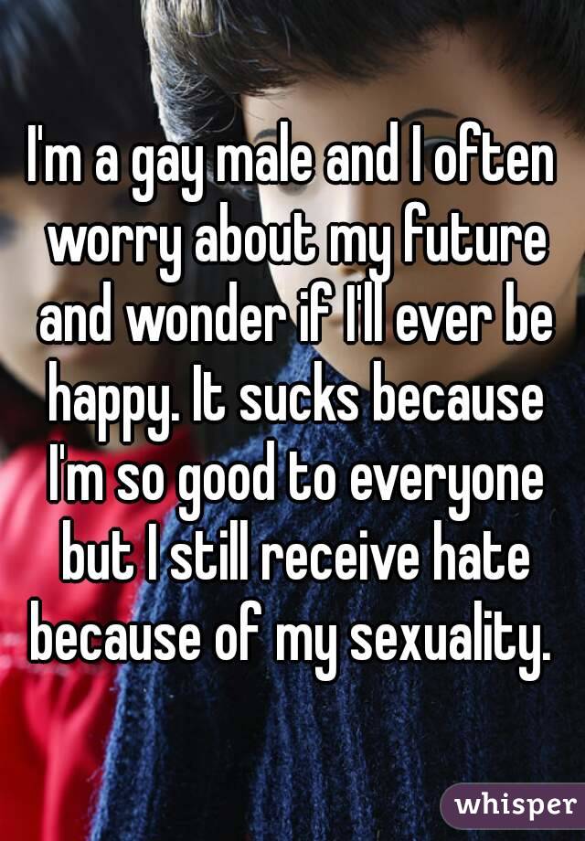 I'm a gay male and I often worry about my future and wonder if I'll ever be happy. It sucks because I'm so good to everyone but I still receive hate because of my sexuality. 