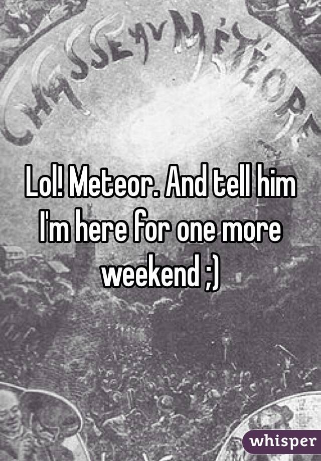 Lol! Meteor. And tell him I'm here for one more weekend ;)