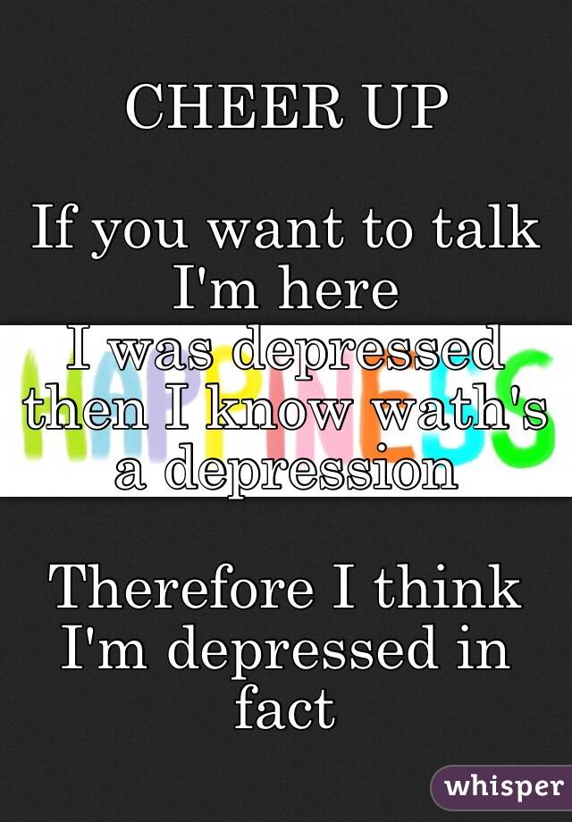  CHEER UP 

If you want to talk 
I'm here 
I was depressed then I know wath's a depression 

Therefore I think I'm depressed in fact