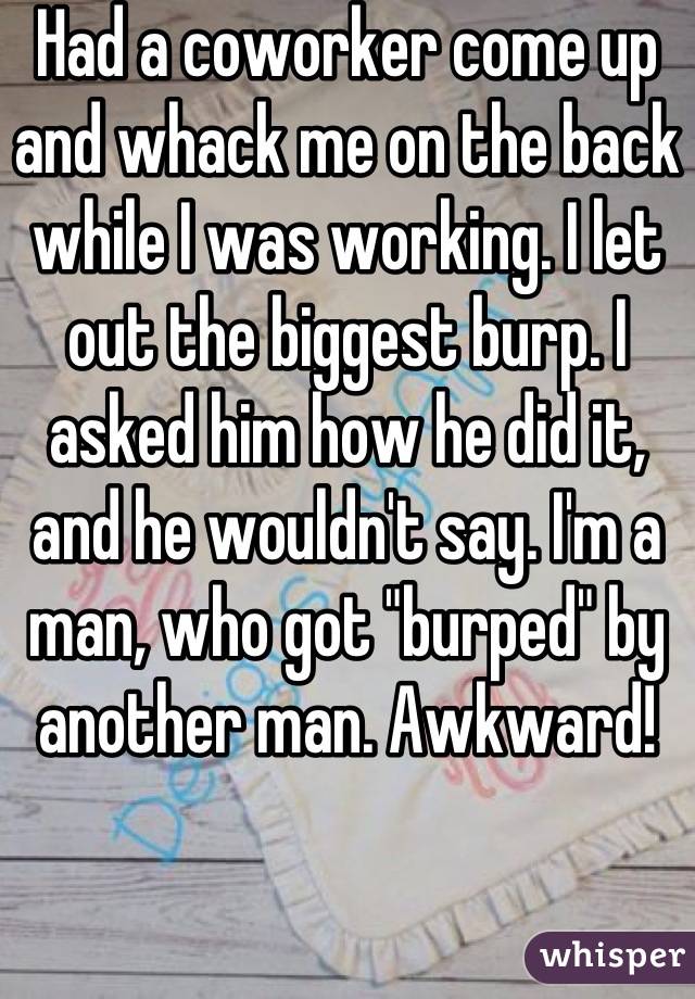 Had a coworker come up and whack me on the back while I was working. I let out the biggest burp. I asked him how he did it, and he wouldn't say. I'm a man, who got "burped" by another man. Awkward!