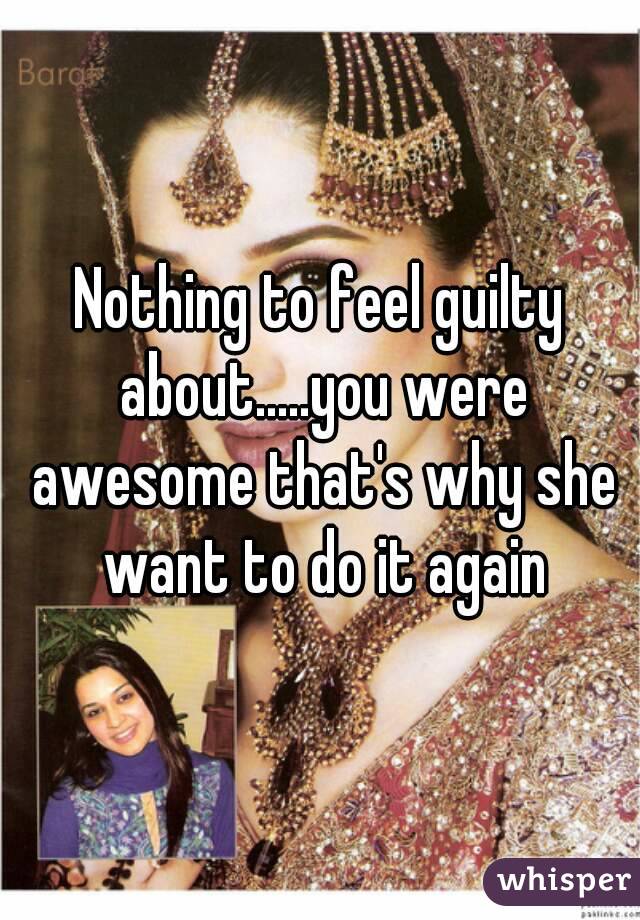 Nothing to feel guilty about.....you were awesome that's why she want to do it again