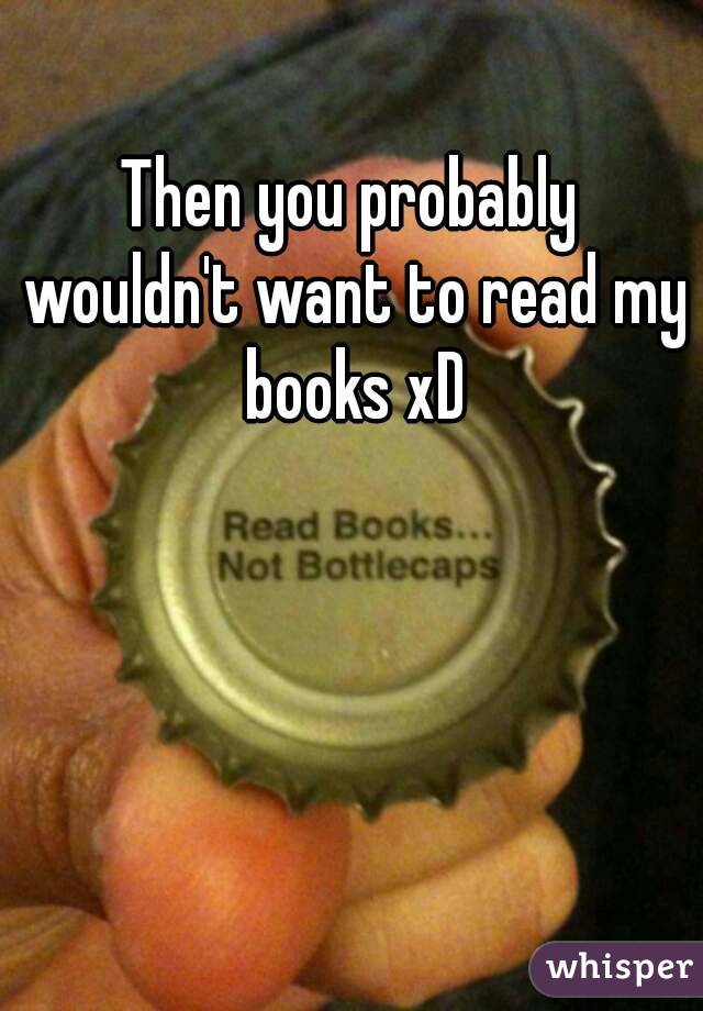 Then you probably wouldn't want to read my books xD