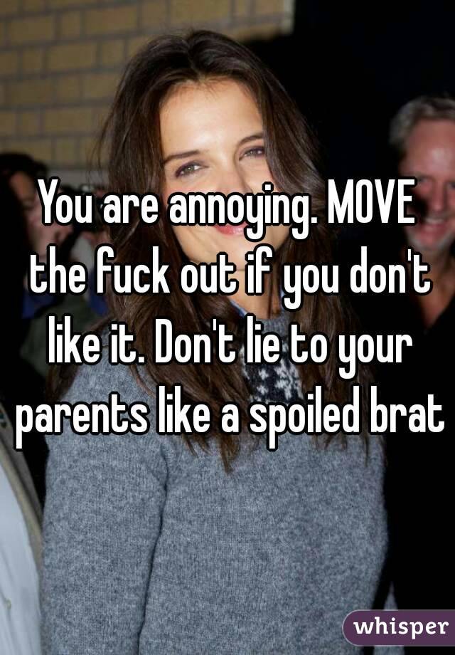 You are annoying. MOVE the fuck out if you don't like it. Don't lie to your parents like a spoiled brat