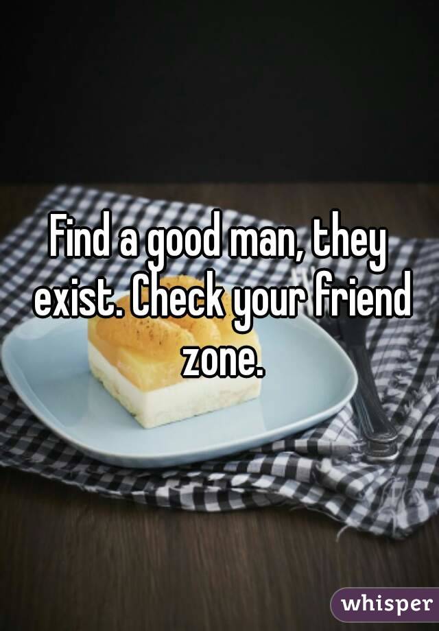 Find a good man, they exist. Check your friend zone.