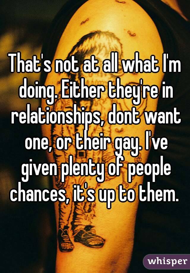That's not at all what I'm doing. Either they're in relationships, dont want one, or their gay. I've given plenty of people chances, it's up to them. 