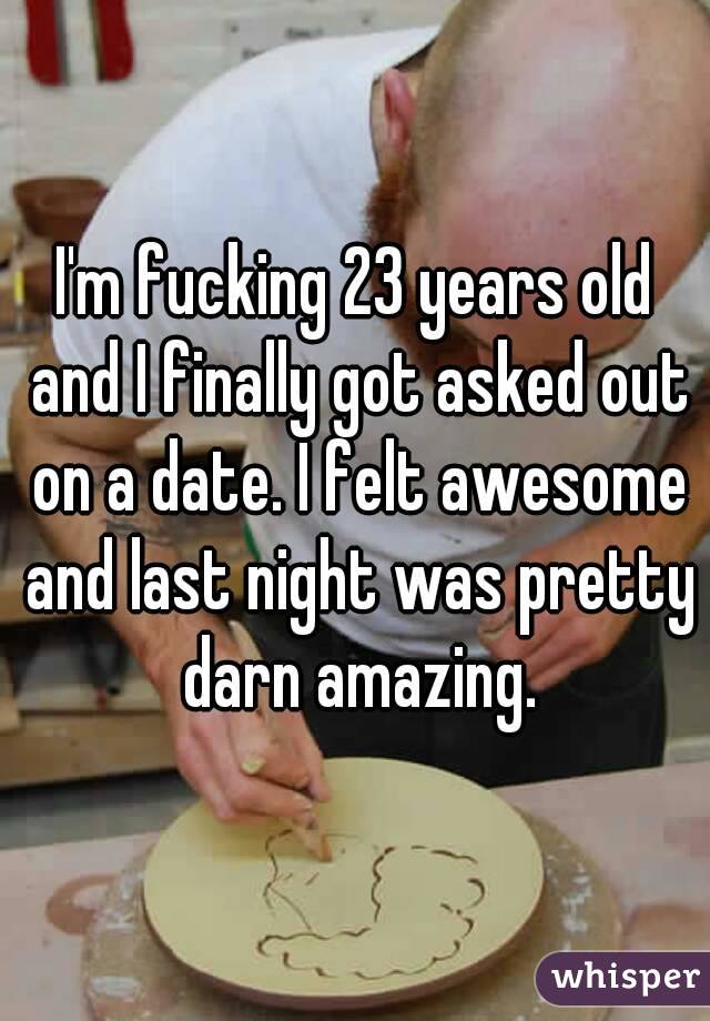 I'm fucking 23 years old and I finally got asked out on a date. I felt awesome and last night was pretty darn amazing.