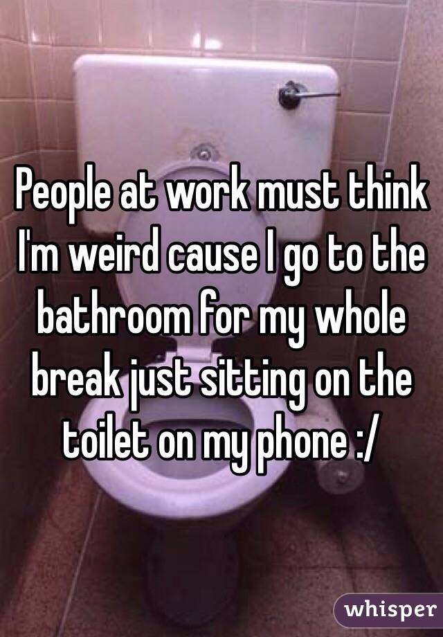 People at work must think I'm weird cause I go to the bathroom for my whole break just sitting on the toilet on my phone :/