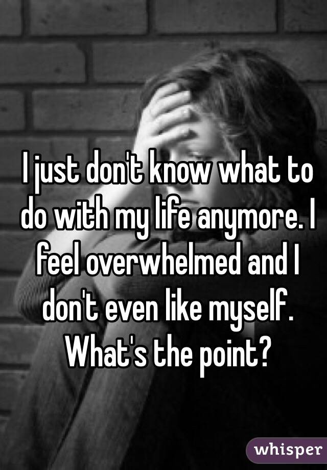 I just don't know what to do with my life anymore. I feel overwhelmed and I don't even like myself. What's the point?