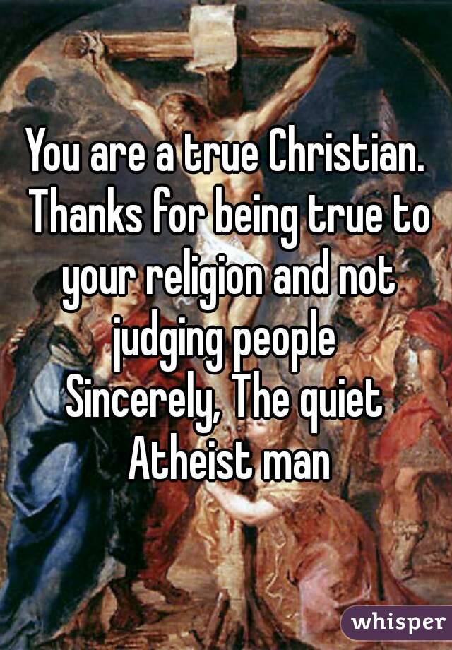 You are a true Christian. Thanks for being true to your religion and not judging people 
Sincerely, The quiet Atheist man