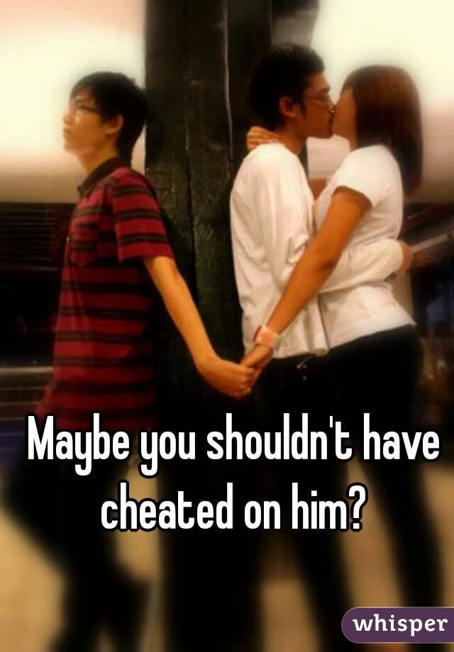 Maybe you shouldn't have cheated on him? 