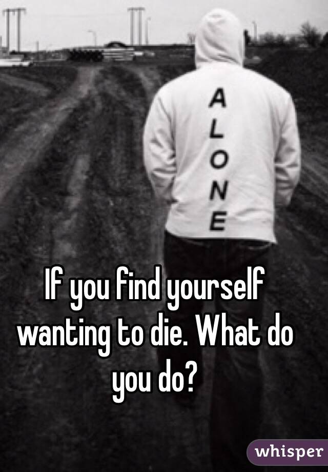 If you find yourself wanting to die. What do you do?