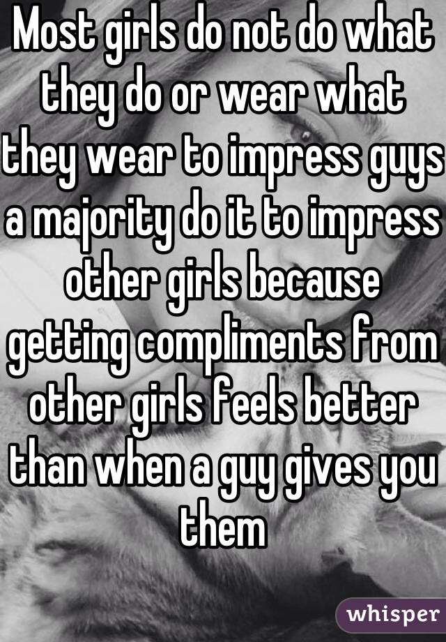Most girls do not do what they do or wear what they wear to impress guys a majority do it to impress other girls because getting compliments from other girls feels better than when a guy gives you them 