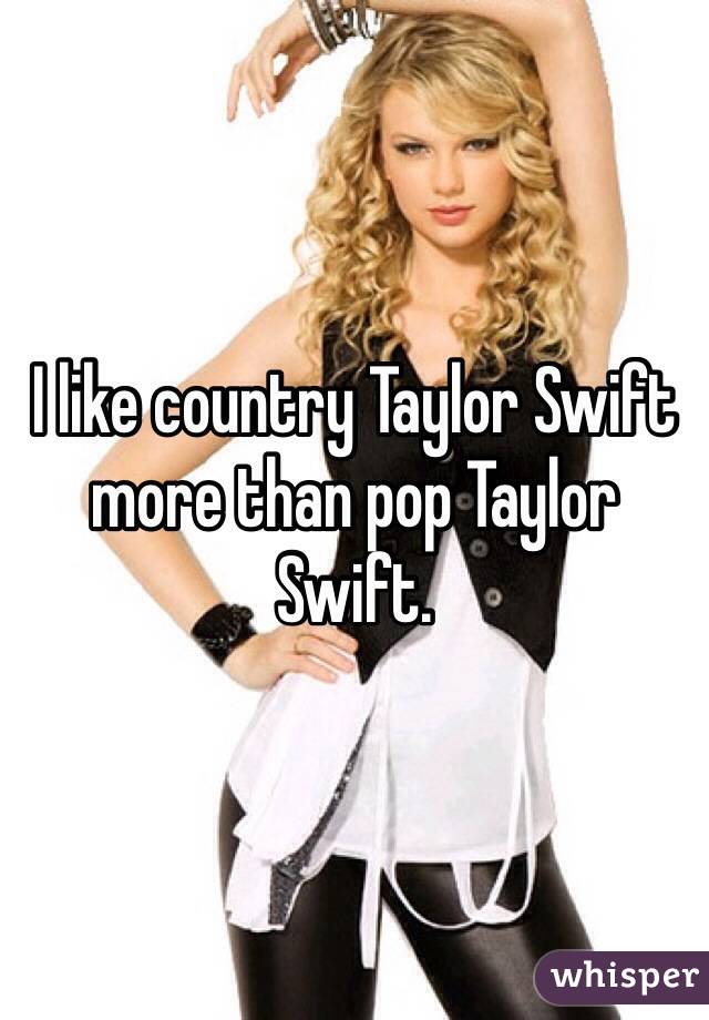 I like country Taylor Swift more than pop Taylor Swift.