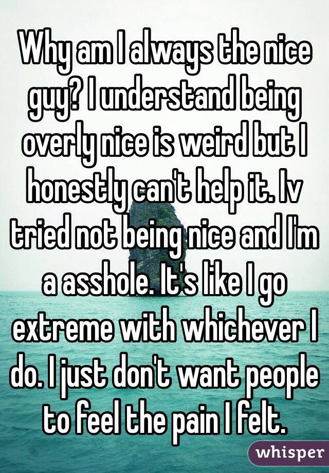 Why am I always the nice guy? I understand being overly nice is weird but I honestly can't help it. Iv tried not being nice and I'm a asshole. It's like I go extreme with whichever I do. I just don't want people to feel the pain I felt. 