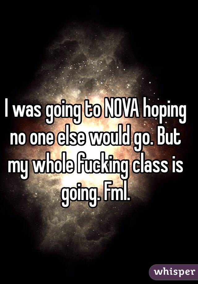 I was going to NOVA hoping no one else would go. But my whole fucking class is going. Fml. 