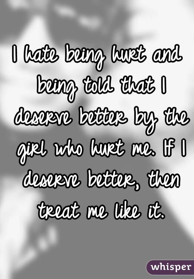 I hate being hurt and being told that I deserve better by the girl who hurt me. If I deserve better, then treat me like it.