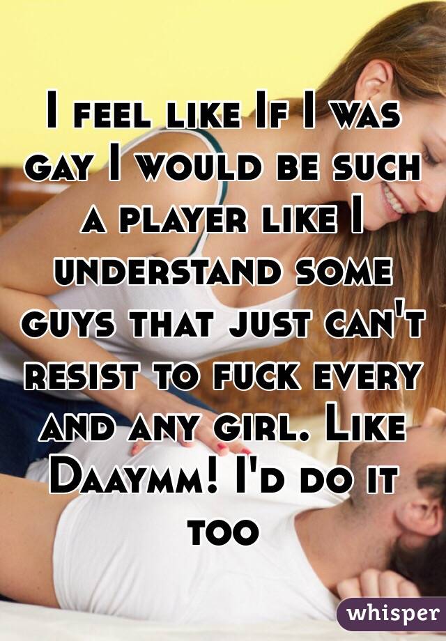 I feel like If I was gay I would be such a player like I understand some guys that just can't resist to fuck every and any girl. Like Daaymm! I'd do it too