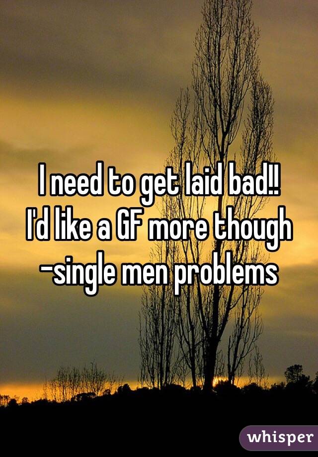 I need to get laid bad!! 
I'd like a GF more though 
-single men problems 