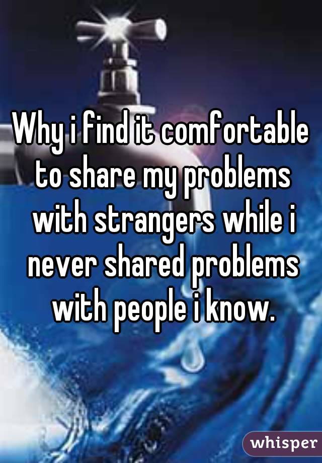 Why i find it comfortable to share my problems with strangers while i never shared problems with people i know.