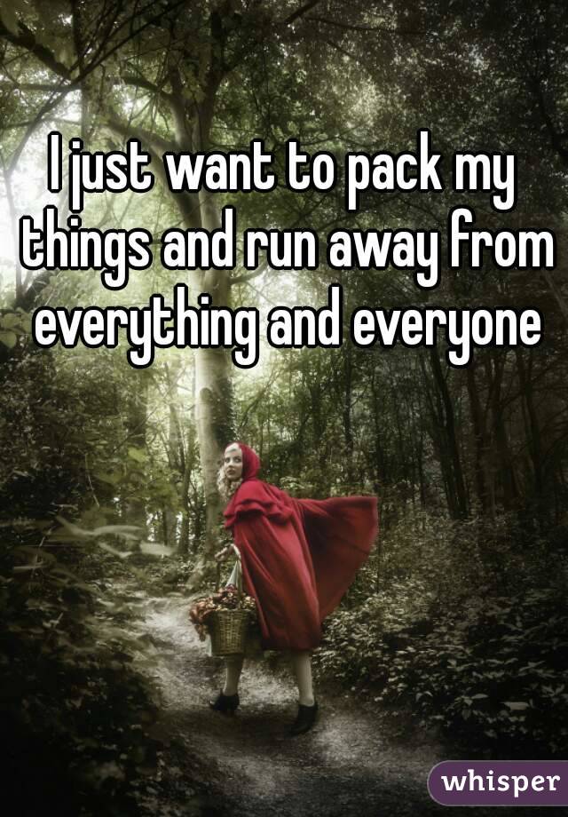 I just want to pack my things and run away from everything and everyone