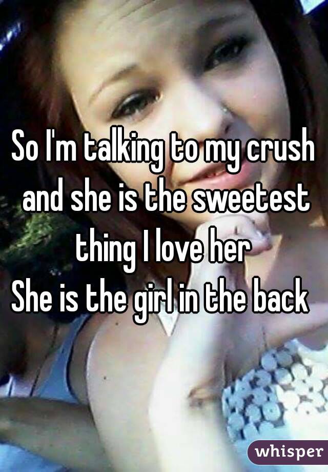 So I'm talking to my crush and she is the sweetest thing I love her 
She is the girl in the back 