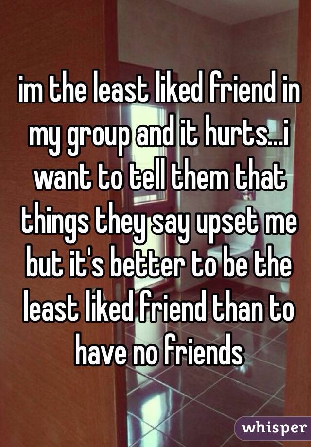 im the least liked friend in my group and it hurts...i want to tell them that things they say upset me but it's better to be the least liked friend than to have no friends