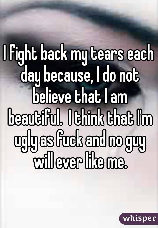I fight back my tears each day because, I do not believe that I am beautiful.  I think that I'm ugly as fuck and no guy will ever like me.