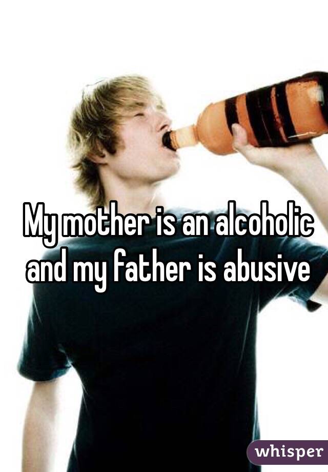My mother is an alcoholic and my father is abusive