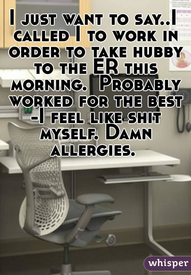 I just want to say..I called I to work in order to take hubby to the ER this morning.  Probably worked for the best -I feel like shit myself. Damn allergies. 