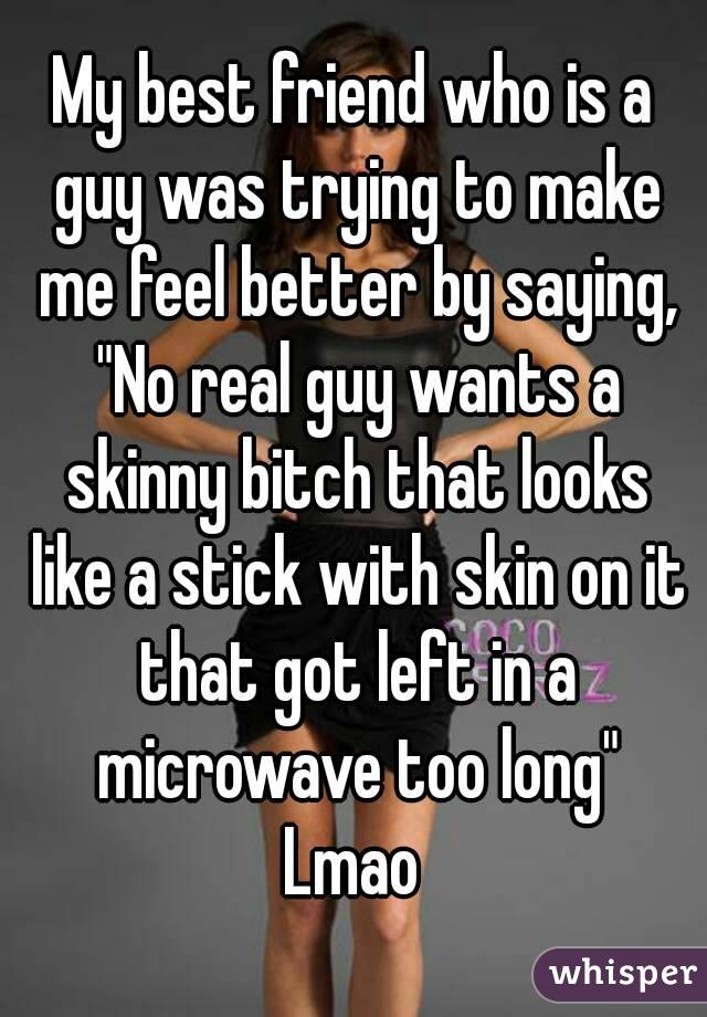 My best friend who is a guy was trying to make me feel better by saying, "No real guy wants a skinny bitch that looks like a stick with skin on it that got left in a microwave too long"
Lmao