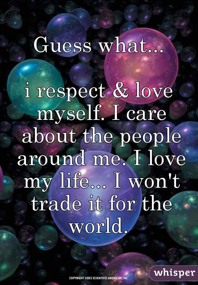 Guess what...

i respect & love myself. I care about the people around me. I love my life... I won't trade it for the world. 