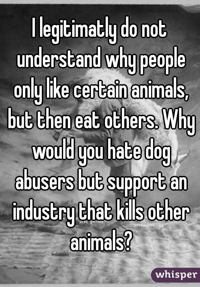 I legitimatly do not understand why people only like certain animals, but then eat others. Why would you hate dog abusers but support an industry that kills other animals?